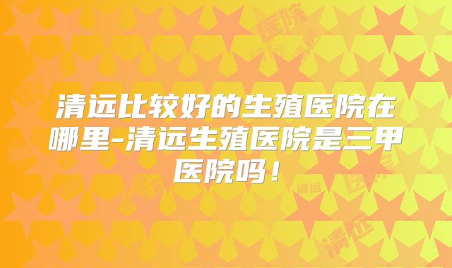 清远比较好的生殖医院在哪里-清远生殖医院是三甲医院吗！