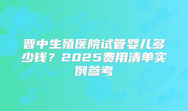 晋中生殖医院试管婴儿多少钱?2025费用清单实例参考