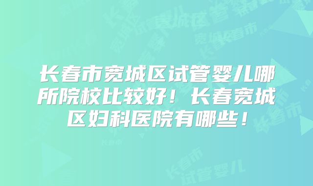 长春市宽城区试管婴儿哪所院校比较好!长春宽城区妇科医院有哪些!