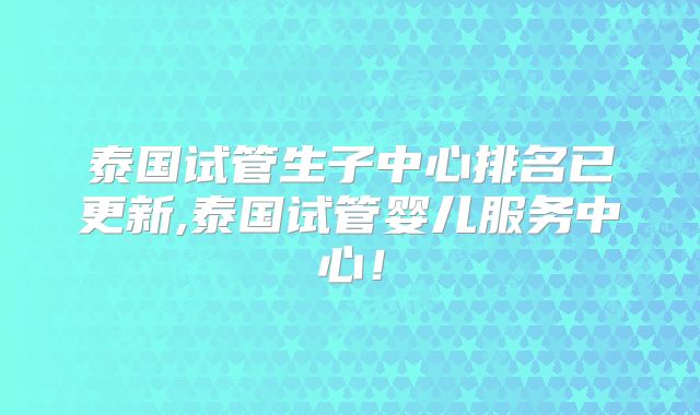 泰国试管生子中心排名已更新,泰国试管婴儿服务中心！