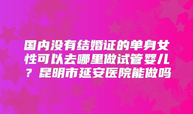 国内没有结婚证的单身女性可以去哪里做试管婴儿？昆明市延安医院能做吗
