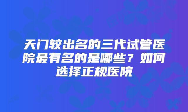 天门较出名的三代试管医院最有名的是哪些？如何选择正规医院