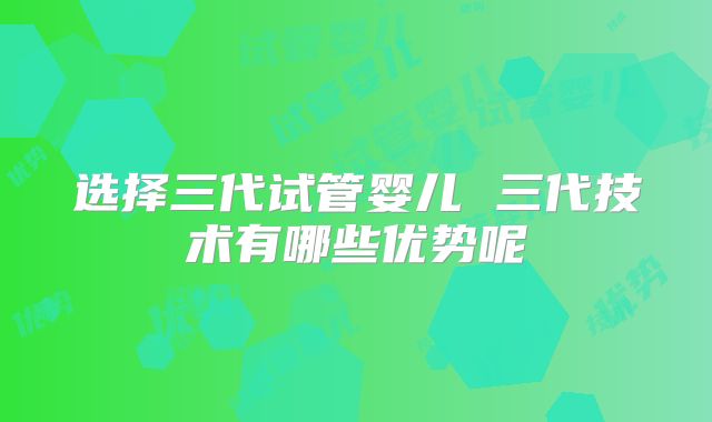 选择三代试管婴儿 三代技术有哪些优势呢