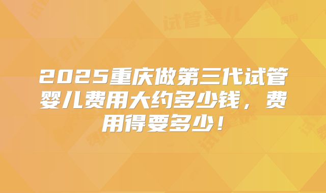 2025重庆做第三代试管婴儿费用大约多少钱,费用得要多少!