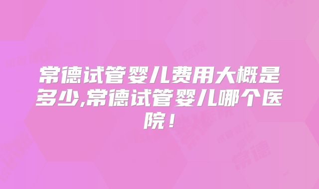 常德试管婴儿费用大概是多少,常德试管婴儿哪个医院！