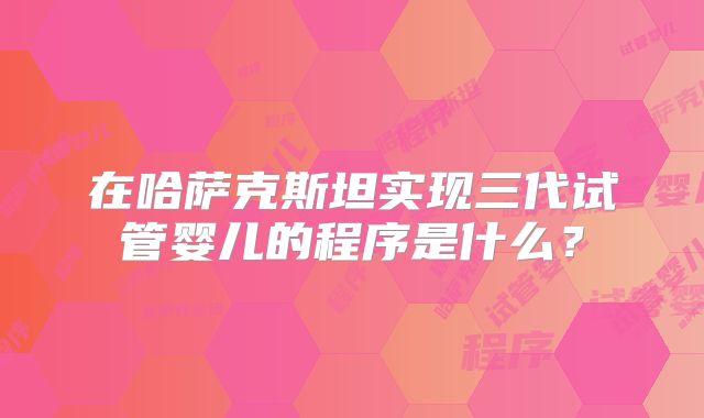 在哈萨克斯坦实现三代试管婴儿的程序是什么？