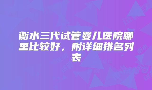 衡水三代试管婴儿医院哪里比较好,附详细排名列表