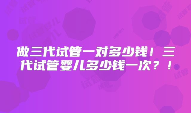 做三代试管一对多少钱！三代试管婴儿多少钱一次？！