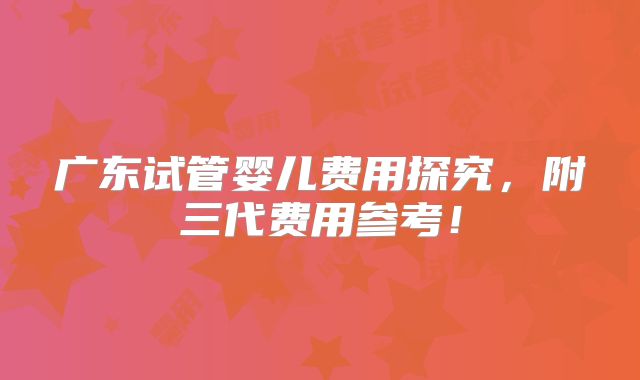 广东试管婴儿费用探究,附三代费用参考!