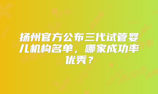 扬州官方公布三代试管婴儿机构名单,哪家成功率优秀?