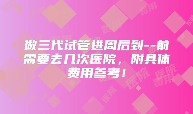 做三代试管进周后到--前需要去几次医院,附具体费用参考!