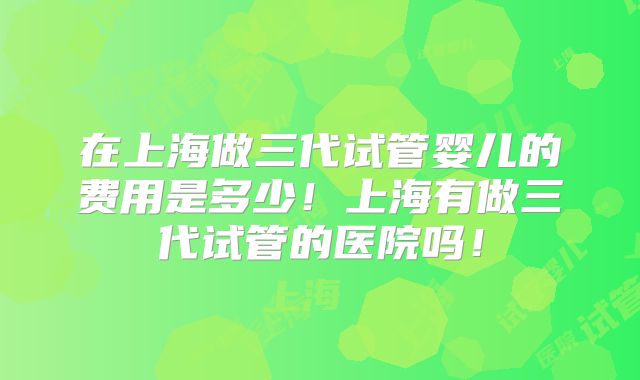 在上海做三代试管婴儿的费用是多少!上海有做三代试管的医院吗!