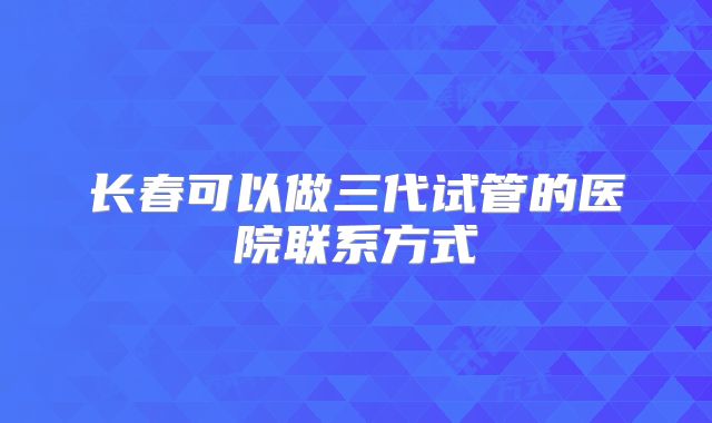 长春可以做三代试管的医院联系方式
