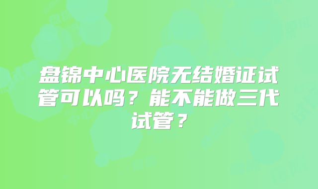 盘锦中心医院无结婚证试管可以吗？能不能做三代试管？