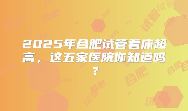 2025年合肥试管着床超高，这五家医院你知道吗？