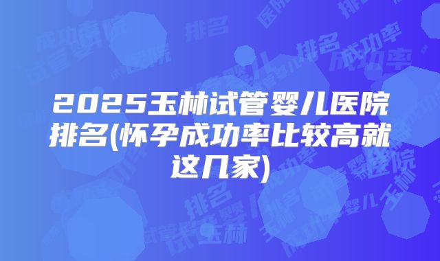2025玉林试管婴儿医院排名(怀孕成功率比较高就这几家)