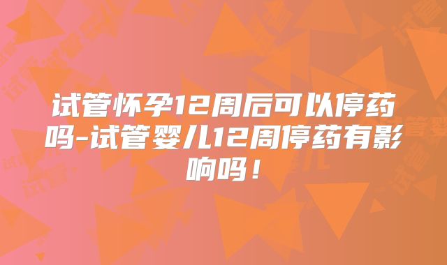试管怀孕12周后可以停药吗-试管婴儿12周停药有影响吗！