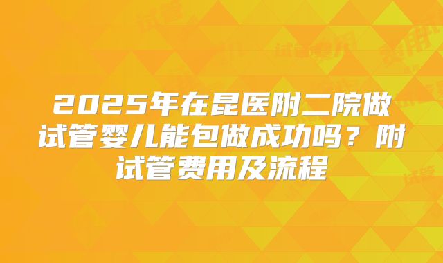 2025年在昆医附二院做试管婴儿能包做成功吗?附试管费用及流程