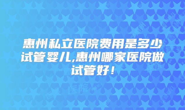 惠州私立医院费用是多少试管婴儿,惠州哪家医院做试管好！