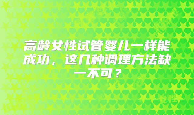 高龄女性试管婴儿一样能成功，这几种调理方法缺一不可？
