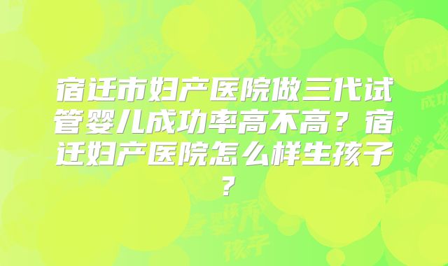 宿迁市妇产医院做三代试管婴儿成功率高不高？宿迁妇产医院怎么样生孩子？