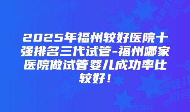 2025年福州较好医院十强排名三代试管-福州哪家医院做试管婴儿成功率比较好！