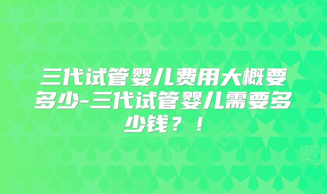 三代试管婴儿费用大概要多少-三代试管婴儿需要多少钱?!