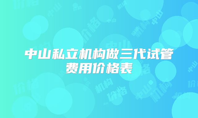 中山私立机构做三代试管费用价格表