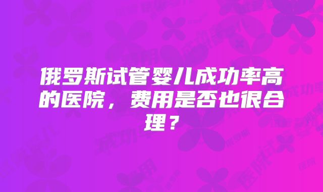 俄罗斯试管婴儿成功率高的医院,费用是否也很合理?