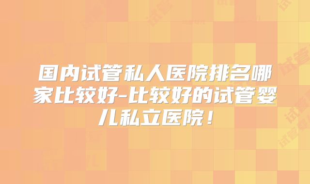 国内试管私人医院排名哪家比较好-比较好的试管婴儿私立医院!