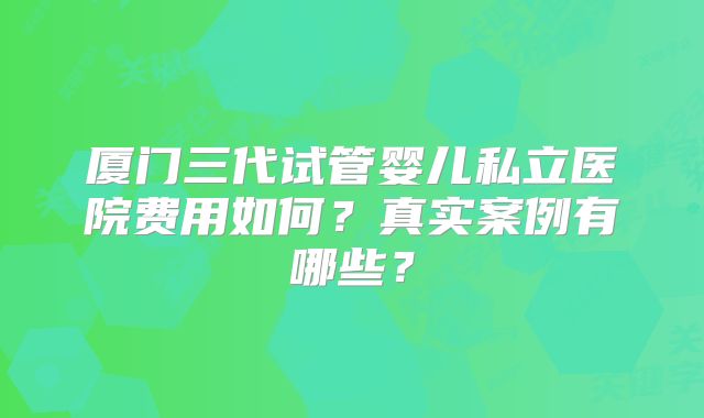 厦门三代试管婴儿私立医院费用如何？真实案例有哪些？