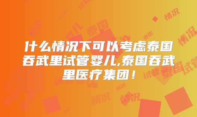什么情况下可以考虑泰国吞武里试管婴儿,泰国吞武里医疗集团!