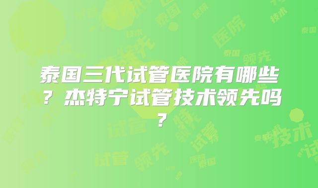 泰国三代试管医院有哪些？杰特宁试管技术领先吗？