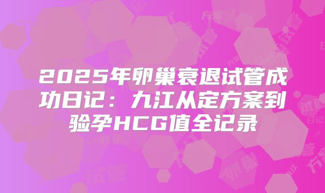 2025年卵巢衰退试管成功日记：九江从定方案到验孕HCG值全记录