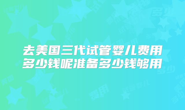 去美国三代试管婴儿费用多少钱呢准备多少钱够用