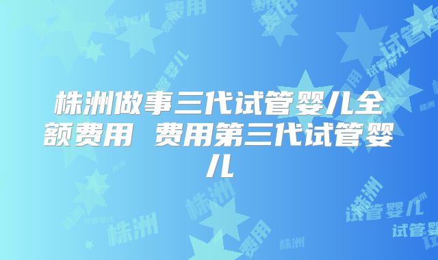 株洲做事三代试管婴儿全额费用 费用第三代试管婴儿