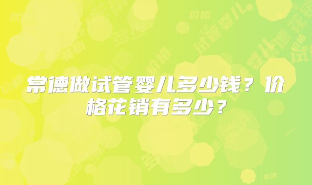 常德做试管婴儿多少钱？价格花销有多少？