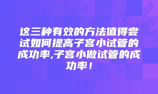 这三种有效的方法值得尝试如何提高子宫小试管的成功率,子宫小做试管的成功率！