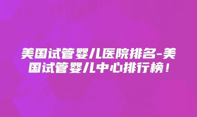 美国试管婴儿医院排名-美国试管婴儿中心排行榜!