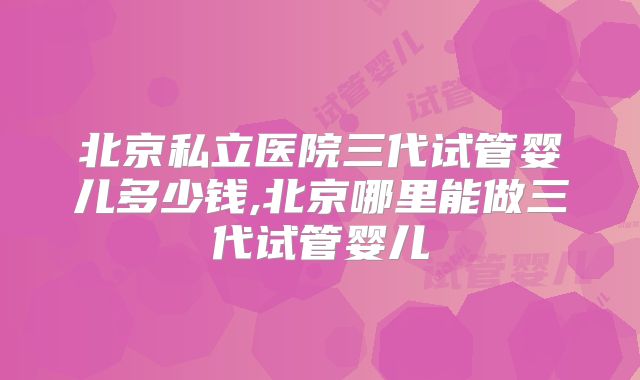 北京私立医院三代试管婴儿多少钱,北京哪里能做三代试管婴儿