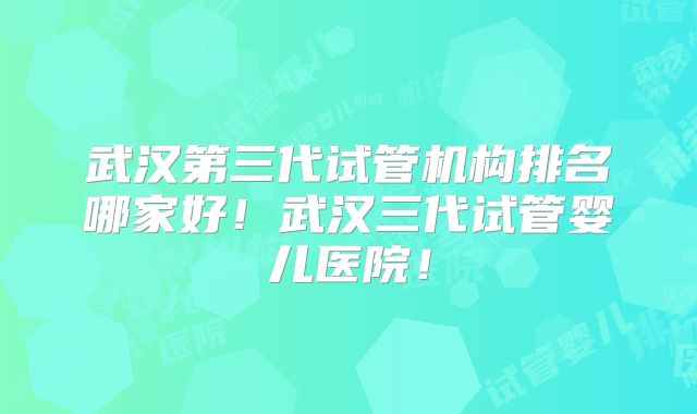武汉第三代试管机构排名哪家好！武汉三代试管婴儿医院！