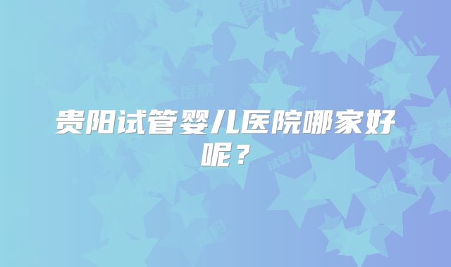 贵阳试管婴儿医院哪家好呢？
