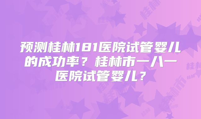 预测桂林181医院试管婴儿的成功率？桂林市一八一医院试管婴儿？
