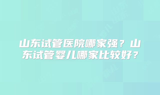 山东试管医院哪家强？山东试管婴儿哪家比较好？