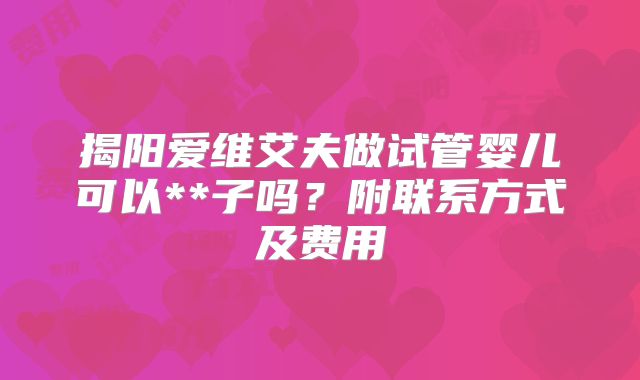 揭阳爱维艾夫做试管婴儿可以**子吗？附联系方式及费用