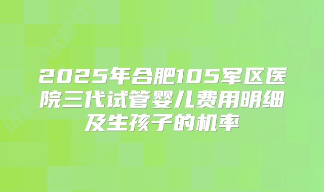 2025年合肥105军区医院三代试管婴儿费用明细及生孩子的机率