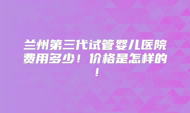 兰州第三代试管婴儿医院费用多少!价格是怎样的!