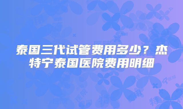 泰国三代试管费用多少?杰特宁泰国医院费用明细
