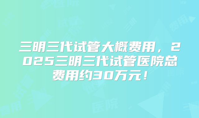 三明三代试管大概费用,2025三明三代试管医院总费用约30万元!