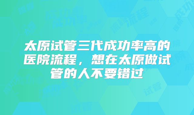 太原试管三代成功率高的医院流程,想在太原做试管的人不要错过